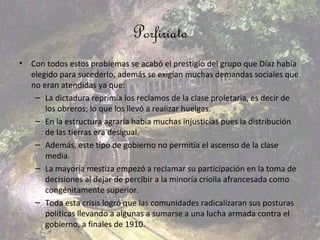 Porfiriato
•   Con todos estos problemas se acabó el prestigio del grupo que Díaz había
    elegido para sucederlo, además se exigían muchas demandas sociales que
    no eran atendidas ya que:
     – La dictadura reprimía los reclamos de la clase proletaria, es decir de
        los obreros; lo que los llevó a realizar huelgas.
     – En la estructura agraria había muchas injusticias pues la distribución
        de las tierras era desigual.
     – Además, este tipo de gobierno no permitía el ascenso de la clase
        media.
     – La mayoría mestiza empezó a reclamar su participación en la toma de
        decisiones al dejar de percibir a la minoría criolla afrancesada como
        congénitamente superior.
     – Toda esta crisis logró que las comunidades radicalizaran sus posturas
        políticas llevando a algunas a sumarse a una lucha armada contra el
        gobierno, a finales de 1910.
 