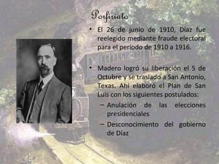 Porfiriato
• El 26 de junio de 1910, Díaz fue
  reelegido mediante fraude electoral
  para el periodo de 1910 a 1916.

• Madero logró su liberación el 5 de
  Octubre y se traslado a San Antonio,
  Texas. Ahí elaboró el Plan de San
  Luis con los siguientes postulados:
   – Anulación de las elecciones
     presidenciales
   – Desconocimiento del gobierno
     de Díaz
 