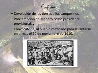 Porfiriato
– Devolución de las tierras a los campesinos
– Proclamación de Medero como presidente
  provisional, y
– Convocatoria, al pueblo mexicano para levantarse
  en armas el 20 de noviembre de 1910.
 
