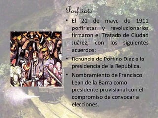 Porfiriato
• El 21 de mayo de 1911
  porfiristas y revolucionarios
  firmaron el Tratado de Ciudad
  Juárez, con los siguientes
  acuerdos:
• Renuncia de Porfirio Díaz a la
  presidencia de la República.
• Nombramiento de Francisco
  León de la Barra como
  presidente provisional con el
  compromiso de convocar a
  elecciones.
 