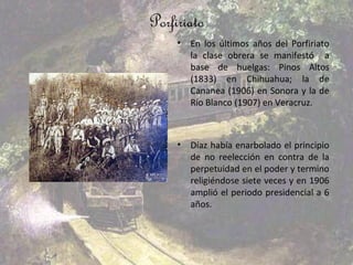 Porfiriato
     •   En los últimos años del Porfiriato
         la clase obrera se manifestó a
         base de huelgas: Pinos Altos
         (1833) en Chihuahua; la de
         Cananea (1906) en Sonora y la de
         Río Blanco (1907) en Veracruz.



     •   Díaz había enarbolado el principio
         de no reelección en contra de la
         perpetuidad en el poder y termino
         religiéndose siete veces y en 1906
         amplió el periodo presidencial a 6
         años.
 