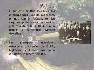 Porfiriato
• El gobierno de Díaz sólo tuvo dos
  interrupciones: una de dos meses,
  en que Juan N. Méndez se hizo
  cargo del poder en forma interina
  y la otra de 1880 a 1884 cuando
  ocupó la presidencia Manuel
  González.

• Las      principales   inversiones
  extranjeras provenían de E.U.A.,
  Inglaterra y Francia así como
  Alemania, España y Holanda.
 
