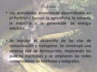 Porfiriato
• Las actividades económicas desarrolladas en
  el Porfiriato fueron: la agricultura, la minería,
  la industria y la generación de energía
  eléctrica.

• Se impulsó el desarrollo de las vías de
  comunicación y transporte. Se construyó una
  extensa red de ferrocarriles, mejorando los
  puertos marítimos y se ampliaron las redes
  comunicativas de teléfonos y telégrafos.
 