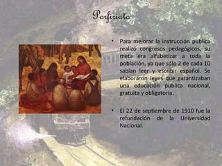 Porfiriato
     •   Para mejorar la instrucción publica
         realizó congresos pedagógicos, su
         meta era alfabetizar a toda la
         población, ya que sólo 2 de cada 10
         sabían leer y escribir español. Se
         elaboraron leyes que garantizaban
         una educación publica nacional,
         gratuita y obligatoria.

     •   El 22 de septiembre de 1910 fue la
         refundación de la Universidad
         Nacional.
 