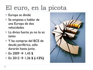 El euro, en la picota Europa se divide Se empieza a hablar de una Europa de dos velocidades La divisa fuerte ya no lo es tanto Y las compras del BCE de deuda periférica, sólo durarán hasta junio. En 2009    1,43 $ En 2012    1,26 $  (-12%) 