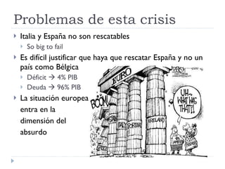 Problemas de esta crisis Italia y España no son rescatables So big to fail Es difícil justificar que haya que rescatar España y no un país como Bélgica Déficit    4% PIB Deuda    96% PIB La situación europea entra en la  dimensión del  absurdo 
