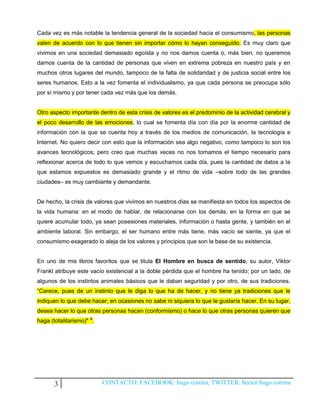 Cada vez es más notable la tendencia general de la sociedad hacia el consumismo, las personas
valen de acuerdo con lo que tienen sin importar cómo lo hayan conseguido. Es muy claro que
vivimos en una sociedad demasiado egoísta y no nos damos cuenta o, más bien, no queremos
darnos cuenta de la cantidad de personas que viven en extrema pobreza en nuestro país y en
muchos otros lugares del mundo, tampoco de la falta de solidaridad y de justicia social entre los
seres humanos. Esto a la vez fomenta el individualismo, ya que cada persona se preocupa sólo
por sí mismo y por tener cada vez más que los demás.


Otro aspecto importante dentro de esta crisis de valores es el predominio de la actividad cerebral y
el poco desarrollo de las emociones; lo cual se fomenta día con día por la enorme cantidad de
información con la que se cuenta hoy a través de los medios de comunicación, la tecnología e
Internet. No quiero decir con esto que la información sea algo negativo, como tampoco lo son los
avances tecnológicos; pero creo que muchas veces no nos tomamos el tiempo necesario para
reflexionar acerca de todo lo que vemos y escuchamos cada día, pues la cantidad de datos a la
que estamos expuestos es demasiado grande y el ritmo de vida –sobre todo de las grandes
ciudades– es muy cambiante y demandante.


De hecho, la crisis de valores que vivimos en nuestros días se manifiesta en todos los aspectos de
la vida humana: en el modo de hablar, de relacionarse con los demás, en la forma en que se
quiere acumular todo, ya sean posesiones materiales, información o hasta gente, y también en el
ambiente laboral. Sin embargo, el ser humano entre más tiene, más vacío se siente, ya que el
consumismo exagerado lo aleja de los valores y principios que son la base de su existencia.


En uno de mis libros favoritos que se titula El Hombre en busca de sentido, su autor, Viktor
Frankl atribuye este vacío existencial a la doble pérdida que el hombre ha tenido; por un lado, de
algunos de los instintos animales básicos que le daban seguridad y por otro, de sus tradiciones.
“Carece, pues de un instinto que le diga lo que ha de hacer, y no tiene ya tradiciones que le
indiquen lo que debe hacer; en ocasiones no sabe ni siquiera lo que le gustaría hacer. En su lugar,
desea hacer lo que otras personas hacen (conformismo) o hace lo que otras personas quieren que
haga (totalitarismo)" 3.




       3                   CONTACTO: FACEBOOK: hugo corona, TWITTER: hector hugo corona
 