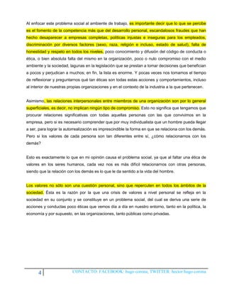 Al enfocar este problema social al ambiente de trabajo, es importante decir que lo que se percibe
es el fomento de la competencia más que del desarrollo personal, escandalosos fraudes que han
hecho desaparecer a empresas completas, políticas injustas e inseguras para los empleados,
discriminación por diversos factores (sexo, raza, religión e incluso, estado de salud), falta de
honestidad y respeto en todos los niveles, poco conocimiento y difusión del código de conducta o
ética, o bien absoluta falta del mismo en la organización, poco o nulo compromiso con el medio
ambiente y la sociedad, lagunas en la legislación que se prestan a tomar decisiones que benefician
a pocos y perjudican a muchos; en fin, la lista es enorme. Y pocas veces nos tomamos el tiempo
de reflexionar y preguntarnos qué tan éticas son todas estas acciones y comportamientos, incluso
al interior de nuestras propias organizaciones y en el contexto de la industria a la que pertenecen.


Asimismo, las relaciones interpersonales entre miembros de una organización son por lo general
superficiales, es decir, no implican ningún tipo de compromiso. Esto no significa que tengamos que
procurar relaciones significativas con todas aquellas personas con las que convivimos en la
empresa, pero si es necesario comprender que por muy individualista que un hombre pueda llegar
a ser, para lograr la autorrealización es imprescindible la forma en que se relaciona con los demás.
Pero si los valores de cada persona son tan diferentes entre sí, ¿cómo relacionarnos con los
demás?


Esto es exactamente lo que en mi opinión causa el problema social, ya que al faltar una ética de
valores en los seres humanos, cada vez nos es más difícil relacionarnos con otras personas,
siendo que la relación con los demás es lo que le da sentido a la vida del hombre.


Los valores no sólo son una cuestión personal, sino que repercuten en todos los ámbitos de la
sociedad. Ésta es la razón por la que una crisis de valores a nivel personal se refleja en la
sociedad en su conjunto y se constituye en un problema social, del cual se deriva una serie de
acciones y conductas poco éticas que vemos día a día en nuestro entorno, tanto en la política, la
economía y por supuesto, en las organizaciones, tanto públicas como privadas.




      4                   CONTACTO: FACEBOOK: hugo corona, TWITTER: hector hugo corona
 