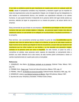 Al ser éste un problema social de gran importancia en nuestro país como en cualquier parte del
mundo; desde mi perspectiva considero muy importante y necesario sugerir que se impartan en
todas las organizaciones cursos de capacitación integral, con el objeto de que los trabajadores no
sólo reciban un entrenamiento técnico, sino también una capacitación enfocada a los valores
humanos, lo cual puede fomentar el desarrollo de la persona dentro del lugar donde presta sus
servicios, además de lograr la congruencia en su manera de pensar y de actuar dentro de la
empresa.


Estoy convencida de que al tratar en una empresa a los miembros que trabajan en ella como seres
humanos más que como simples objetos o máquinas, las personas logran niveles más altos de
satisfacción laboral, lo cual también se ve reflejado en la productividad y resultados económicos de
la compañía.


Para terminar, creo conveniente comentar que desde mi punto de vista, la problemática que ha
originado esta crisis de valores tiene su origen en la infancia, ya que es en esta etapa cuando se
forjan muchos de los valores que dirigirán la vida de una persona, y es por esto que resulta de vital
importancia que los niños reciban en sus familias y en las escuelas una educación integral,
centrada en la persona como ser único e irrepetible. De esta manera, al pasar los años y
convertirse en adultas, esas personas serán capaces de desarrollar un pensamiento ético y
tendrán una visión diferente de la vida misma, de esta manera podrá comenzarse a darse un
cambio importante tanto en nuestro país como a nivel global.


Referencias
1. GONZÁLEZ, Ana María. El Enfoque centrado en la persona, Editorial Trillas, México 1991,
pág.145.
2. FROMM, Erich. Tener o ser. Fondo de Cultura Económica, México 1976, pág. 21
3. FRANKL, Viktor E. El Hombre en busca de sentido. Editorial Herder, Barcelona 1994, pág. 105
4. GONZÁLEZ, Juliana. Los Valores humanos en México, Siglo XXI editores, México 1997.
5. Apuntes del curso “Empresa y Sociedad”, Profesor Giulio Chiesa.




      5                  CONTACTO: FACEBOOK: hugo corona, TWITTER: hector hugo corona
 