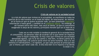 Crisis de valores
Crisis de valores en la sociedad actual
La crisis de valores que vivimos en la actualidad, se manifiesta en todos los
aspectos de la vida humana: en el modo de hablar, de relacionarse, de vestirse,
en la forma en que se quiere acumular todo, ya sean posesiones materiales,
información o hasta gente, y también en el ambiente laboral. Sin embargo, el
ser humano entre más tiene, más vacío se siente, ya que el consumismo
exagerado lo aleja de los valores y principios morales que son la base de su
existencia.
Cada vez es más notable la tendencia general de la sociedad hacia
el consumismo, las personas valen de acuerdo con lo que tienen sin importar
cómo lo hayan conseguido. Es muy claro que vivimos en una sociedad
demasiado egoísta, que no se da cuenta o, más bien, no darse cuenta de la
falta de solidaridad y de justicia social entre los seres humanos. Esto a la vez
fomenta el individualismo, y el egoísmo, ya que cada persona se preocupa sólo
por sí misma y por tener cada vez. Si ella está bien no le importa si los demás
lo están o no.
 