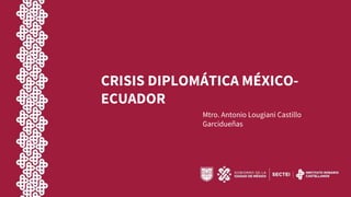 CRISIS DIPLOMÁTICA MÉXICO-
ECUADOR
Mtro. Antonio Lougiani Castillo
Garcidueñas
 
