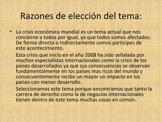 Razones de elección del tema: La crisis económica mundial es un tema actual que nos concierne a todos por igual, ya que todos somos afectados. De forma directa o indirectamente somos participes de este acontecimiento.  Esta crisis que inicio en el año 2008 ha sido señalada por muchos especialistas internacionales como la crisis de los países desarrollados ya que sus consecuencias se observan fundamentalmente en los países mas ricos del mundo y consecuentemente recibe un mayor un impacto en los países con menor desarrollo. Seleccionamos este tema porque encontramos que tanto la carrera de derecho como la de negocios internacionales tienen dentro de este tema muchas cosas en común.  