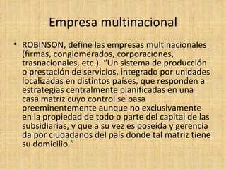 Empresa multinacional ROBINSON, define las empresas multinacionales (firmas, conglomerados, corporaciones, trasnacionales, etc.). “Un sistema de producción o prestación de servicios, integrado por unidades localizadas en distintos países, que responden a estrategias centralmente planificadas en una casa matriz cuyo control se basa preeminentemente aunque no exclusivamente en la propiedad de todo o parte del capital de las subsidiarias, y que a su vez es poseída y gerencia da por ciudadanos del país donde tal matriz tiene su domicilio.”  