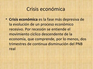 Crisis económica  Crisis económica  es la fase más depresiva de la evolución de un proceso económico recesivo. Por recesión se entiende el movimiento cíclico descendente de la economía, que comprende, por lo menos, dos trimestres de continua disminución del PNB real 