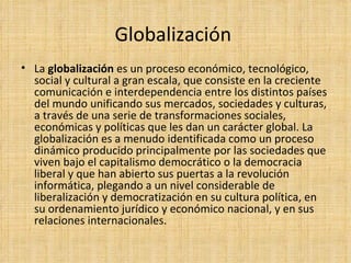 Globalización  La  globalización  es un proceso económico, tecnológico, social y cultural a gran escala, que consiste en la creciente comunicación e interdependencia entre los distintos países del mundo unificando sus mercados, sociedades y culturas, a través de una serie de transformaciones sociales, económicas y políticas que les dan un carácter global. La globalización es a menudo identificada como un proceso dinámico producido principalmente por las sociedades que viven bajo el capitalismo democrático o la democracia liberal y que han abierto sus puertas a la revolución informática, plegando a un nivel considerable de liberalización y democratización en su cultura política, en su ordenamiento jurídico y económico nacional, y en sus relaciones internacionales. 
