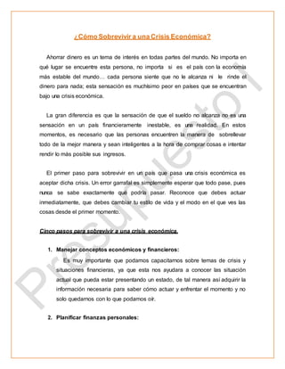 ¿Cómo Sobrevivir a una Crisis Económica?
Ahorrar dinero es un tema de interés en todas partes del mundo. No importa en
qué lugar se encuentre esta persona, no importa si es el país con la economía
más estable del mundo… cada persona siente que no le alcanza ni le rinde el
dinero para nada; esta sensación es muchísimo peor en países que se encuentran
bajo una crisis económica.
La gran diferencia es que la sensación de que el sueldo no alcanza no es una
sensación en un país financieramente inestable, es una realidad. En estos
momentos, es necesario que las personas encuentren la manera de sobrellevar
todo de la mejor manera y sean inteligentes a la hora de comprar cosas e intentar
rendir lo más posible sus ingresos.
El primer paso para sobrevivir en un país que pasa una crisis económica es
aceptar dicha crisis. Un error garrafal es simplemente esperar que todo pase, pues
nunca se sabe exactamente qué podría pasar. Reconoce que debes actuar
inmediatamente, que debes cambiar tu estilo de vida y el modo en el que ves las
cosas desde el primer momento.
Cinco pasos para sobrevivir a una crisis económica.
1. Manejar conceptos económicos y financieros:
Es muy importante que podamos capacitarnos sobre temas de crisis y
situaciones financieras, ya que esta nos ayudara a conocer las situación
actual que pueda estar presentando un estado, de tal manera así adquirir la
información necesaria para saber cómo actuar y enfrentar el momento y no
solo quedarnos con lo que podamos oír.
2. Planificar finanzas personales:
 