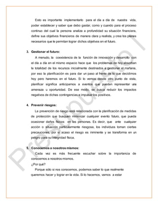 Esto es importante implementarlo para el día a día de nuestra vida,
poder establecer y saber que debo gastar, como y cuando para el proceso
continuo del cual la persona analiza a profundidad su situación financiera,
define sus objetivos financieros de manera clara y realista, y crea los planes
necesarios que le permitan lograr dichos objetivos en el futuro.
3. Gestionar el futuro:
A menudo, la coexistencia de la función de innovación y desarrollo con
el día a día en el mismo espacio hace que los problemas de hoy absorban
la totalidad de los recursos inicialmente destinados a gestionar el mañana,
por eso la planificación es para dar un paso al frente de lo que decidimos
hoy pero haremos en el futuro. Si lo vemos desde otro punto de vista,
planificar significa anticiparnos a eventos que pueden representar una
amenaza u oportunidad. De ese modo, se busca reducir los impactos
negativos de dichas contingencias e impulsar los positivos.
4. Prevenir riesgos:
La prevención de riesgo está relacionada con la planificación de medidas
de protección que busquen minimizar cualquier evento futuro, que pueda
ocasionar daños físicos en las personas. Es decir, que ante cualquier
acción o situación particularmente riesgosa, los individuos toman ciertas
precauciones, por si acaso el riesgo es inminente y se transforma en un
peligro para su integridad física.
5. Conocernos a nosotros mismos:
Cada vez es más frecuente escuchar sobre la importancia de
conocernos a nosotros mismos.
¿Por qué?
Porque sólo si nos conocemos, podemos saber lo que realmente
queremos hacer y lograr en la vida. Si lo hacemos, vamos a estar
 