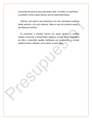 conscientes de qué es lo que puede darle a ésta, un sentido y un significado
y al saberlo, vamos a poder dárselo, para ser plenamente felices.
Además, para lograr lo que deseamos en la vida, necesitamos saber de
dónde partimos y con qué contamos. Saber en qué nos podemos apoyar y
qué debemos modificar.
El conocernos a nosotros mismos nos ayuda, también, a controlar
nuestras emociones y pensamientos negativos, en lugar de ser controlados
por ellos, a desarrollar aquellas habilidades que no tenemos y a corregir
nuestros errores y defectos, por lo menos, en gran parte.
 