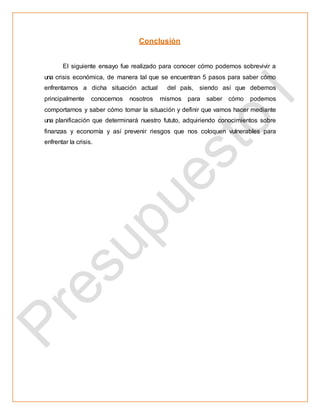 Conclusión
El siguiente ensayo fue realizado para conocer cómo podemos sobrevivir a
una crisis económica, de manera tal que se encuentran 5 pasos para saber cómo
enfrentarnos a dicha situación actual del país, siendo así que debemos
principalmente conocernos nosotros mismos para saber cómo podemos
comportarnos y saber cómo tomar la situación y definir que vamos hacer mediante
una planificación que determinará nuestro fututo, adquiriendo conocimientos sobre
finanzas y economía y así prevenir riesgos que nos coloquen vulnerables para
enfrentar la crisis.
 