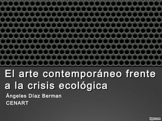 El arte contemporáneo frenteEl arte contemporáneo frente
a la crisis ecológicaa la crisis ecológica
Ángeles Díaz Berman
CENART
 