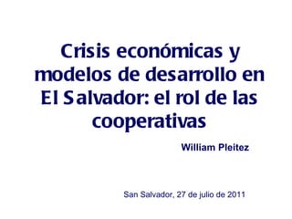 Crisis económicas y modelos de desarrollo en El Salvador: el rol de las cooperativas William Pleitez San Salvador, 27 de julio de 2011 
