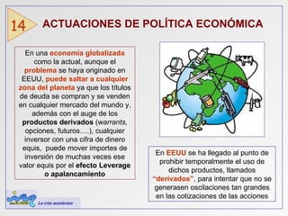 ACTUACIONES DE POLÍTICA ECONÓMICA   14 En una  economía globalizada  como la actual, aunque el  problema  se haya originado en EEUU,  puede saltar a cualquier zona del planeta  ya que los títulos de deuda se compran y se venden en cualquier mercado del mundo y, además con el auge de los  productos derivados  ( warrants,  opciones, futuros….), cualquier inversor con una cifra de dinero equis,  puede mover importes de inversión de muchas veces ese valor equis por el  efecto   Leverage o apalancamiento En  EEUU   se ha llegado al punto de prohibir temporalmente el uso de dichos productos, llamados  “derivados” , para intentar que no se generasen oscilaciones tan grandes en las cotizaciones de las acciones La crisis económica 