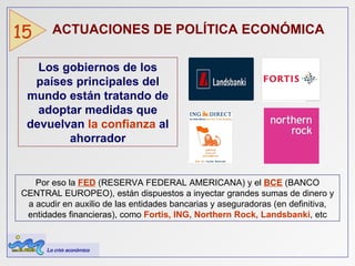ACTUACIONES DE POLÍTICA ECONÓMICA   15 Los gobiernos de los países principales del mundo están tratando de adoptar medidas que devuelvan  la confianza  al ahorrador Por eso la  FED  (RESERVA FEDERAL AMERICANA) y el  BCE  (BANCO CENTRAL EUROPEO), están dispuestos a inyectar grandes sumas de dinero y a acudir en auxilio de las entidades bancarias y aseguradoras (en definitiva, entidades financieras), como  Fortis, ING, Northern Rock, Landsbanki , etc La crisis económica 