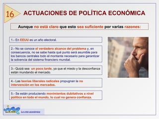 ACTUACIONES DE POLÍTICA ECONÓMICA   16 Aunque  no está claro  que esto  sea suficiente  por varias  razones: 1.-   En   EEUU   es un año electoral. 2.- No se conoce  el verdadero alcance del problema  y, en consecuencia, no se sabe hasta qué punto será asumible para los bancos centrales todo el montante necesario para garantizar la solvencia del sistema financiero mundial. 3.- Quizá sea  un poco   tarde , ya que el miedo y la desconfianza están inundando el mercado.  4.- Las  teorías liberales radicales   propugnan la   no intervención en los mercados. 5.- Se están produciendo   movimientos dubitativos a nivel político en todo el mundo, lo cual no genera confianza. La crisis económica 