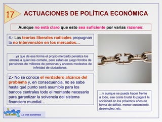 ACTUACIONES DE POLÍTICA ECONÓMICA   17 Aunque  no está claro  que esto  sea suficiente  por varias  razones: 4.-  Las  teorías liberales radicales   propugnan la   no intervención en los mercados… … ya que de esa forma el propio mercado penaliza los errores a quien los comete, pero están en juego fondos de pensiones de millones de personas y ahorros modestos de infinidad de ciudadanos. 2.- No se conoce  el verdadero alcance del problema  y, en consecuencia, no se sabe hasta qué punto será asumible para los bancos centrales todo el montante necesario para garantizar la solvencia del sistema financiero mundial… … y aunque se pueda hacer frente a todo, ese coste brutal lo pagará la sociedad en los próximos años en forma de déficit, menor crecimiento, desempleo, etc. La crisis económica 