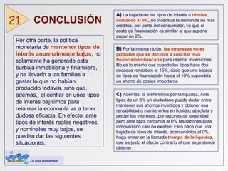 CONCLUSIÓN  21 Por otra parte, la política monetaria de   mantener tipos de interés anormalmente bajos , no solamente ha generado esta burbuja inmobiliaria y financiera, y ha llevado a las familias a gastar lo que no habían producido todavía, sino que, además,  el confiar en unos tipos de interés bajísimos para relanzar la economía va a tener dudosa eficacia. En efecto, ante tipos de interés reales negativos, y nominales muy bajos, se pueden dar las siguientes situaciones: A)  La bajada de los tipos de interés a  niveles cercanos al 0% , no incentiva la demanda de más créditos, por parte del consumidor, ya que el coste de financiación es similar al que supone pagar un 2%. B)  Por la misma razón,  las empresas no es probable que se decidan a solicitar más financiación bancaria  para realizar inversiones.  No es lo mismo que cuando los tipos hace dos décadas rondaban el 15%, dado que una bajada de tipos de financiación hasta el 10% supondría un ahorro de costes importante C)   Además, la preferencia por la liquidez. Ante tipos de un 6% un ciudadano puede dudar entre mantener sus ahorros invertidos y obtener esa rentabilidad o mantenerlos en liquidez absoluta y perder los intereses, por razones de seguridad; pero ante tipos cercanos al 0% las razones para inmovilizarlo casi no existen. Esto hace que una bajada de tipos de interés, acercándolos al 0%, haga entrar en la llamada  trampa de la liquidez , que es justo el efecto contrario al que se pretende obtener. La crisis económica 