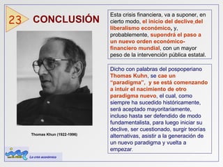 CONCLUSIÓN  23 Esta crisis financiera, va a suponer, en cierto modo,  el inicio del declive   del liberalismo económico ,  y, probablemente,  supondrá el paso a un nuevo orden económico-financiero mundial , con un mayor peso de la intervención pública estatal. Dicho con palabras del pospoperiano  Thomas Kuhn , se  cae un “paradigma”,  y se está comenzando a intuir el nacimiento de otro paradigma nuevo , el cual, como siempre ha sucedido históricamente, será aceptado mayoritariamente, incluso hasta ser defendido de modo fundamentalista, para luego iniciar su declive, ser cuestionado, surgir teorías alternativas, asistir a la generación de un nuevo paradigma y vuelta a empezar . Thomas Khun (1922-1996)  La crisis económica 