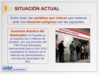 Entre otras, las  variables   que   indican  que estamos ante una  situación peligrosa  son las siguientes: SITUACIÓN ACTUAL  3 Aumento   drástico   del   desempleo . En España ya se superan los 3 millones de parados, con una previsión del FMI (Fondo Monetario Internacional) para el año 2010 consistente en alcanzar los  4   millones   de   desempleados y una tasa   de   desempleo   del   18%. La crisis económica 