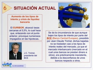 SITUACIÓN ACTUAL  6 Aumento   de los tipos de interés y crisis de liquidez   bancaria El   EURIBOR , alcanzó tasas cercanas al 5,5%, lo cual hace que, enlazando con el punto anterior, provoque numerosos impagados en las hipotecas . .  Se da la circunstancia de que aunque bajen los tipos de interés por parte del   BCE  (Banco Central Europeo) ,  presidido por Jean Claude Trichet, dichas bajadas no se trasladan casi a los tipos de interés reales del mercado, ya que el mercado interbancario (mercado en el cual unos bancos se prestan dinero a otros), era prácticamente inexistente, debido a la desconfianza   de unos bancos respecto a otros. J.C. Trichet, presidente del BCE La crisis económica 