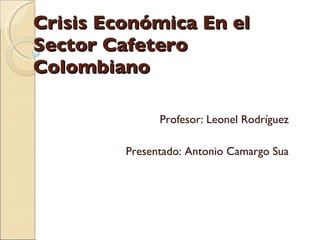 Crisis Económica En el Sector Cafetero Colombiano  Profesor: Leonel Rodríguez  Presentado: Antonio Camargo Sua  