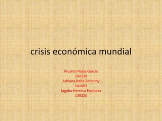 crisis económica mundial Ricardo Rojas Garcia 142539 Adriana Bello Zehenny 141063 Jagoba Herrera Espinosa 139220 