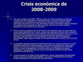Crisis económica de 2008-2009 Por crisis económica de 2008 y 2009 se conoce a la crisis económica mundial que comenzó ese año, originada en los Estados Unidos. Entre los principales factores causantes de la crisis estarían los altos precios de las materias primas, la sobré valorización del producto, una crisis alimentaría mundial, una elevada inflación planetaria y la amenaza de una recesión en todo el mundo, así como una crisis crediticia, hipotecaria y de confianza en los mercados. Muchos autores consideran que no se trata de una verdadera crisis, sino que más bien es una oportunidad de crecer y tener nuevas ideas dado que el término crisis carece de definición técnica precisa pero está vinculado a una profunda recesión; ésta, a su vez, se define como dos trimestres consecutivos de decrecimiento económico.[1] Por el momento, este fenómeno no se ha producido en la mayor parte de economías desarrolladas. Según algunas fuentes, la crisis podría finalizar en 2010.[2] [3] [4] [5] [6] [7] [8] La presidenta argentina Cristina Fernández de Kirchner en su primer discurso en la 63ª Asamblea General de la ONU denominó a dicha crisis como Efecto Jazz, dado que el origen de la crisis fue el centro de Estados Unidos y se expandió hacia el resto del mundo, en clara contraposición a crisis anteriores que se originaban en países emergentes y se expandían hacia el centro, como fueron el Efecto Tequila, Efecto Caipirinha y el Efecto Arroz. La crisis iniciada en el 2008 ha sido señalada por muchos especialistas internacionales como la "crisis de los países desarrollados", ya que sus consecuencias se observan fundamentalmente en los países más ricos del mundo. 
