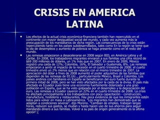 CRISIS EN AMERICA LATINA Los efectos de la actual crisis económica-financiera también han repercutido en el continente con mayor desigualdad social del mundo, y cada vez aumenta más la preocupación de los mandatarios de dicha región. Las consecuencias de la crisis están repercutiendo tanto en los países subdesarrollados, tales como En la región se teme que la ola de desempleos y aumento de pobreza se haga presente como en el resto del mundo. Las remesas empezaron a desacelerarse en 2008 según BID, en América Latina y el Caribe. En 2008, los trabajadores migrantes enviaron a sus familias una cifra récord de $69 200 millones de dólares, un 1% más que en 2007. En enero de 2009, México registró una caída de 12%; Colombia, 16%, El Salvador y Guatemala, 8%. Las remesas empezaron a sentir el impacto de la recesión en el cuarto trimestre de 2008: el cuarto trimestre envió un 2% menos que en relación con el mismo trimestre de 2007. La apreciación del dólar a fines de 2008 aumentó el poder adquisitivo de las familias que dependen de las remesas de EE.UU.., particularmente México, Brasil y Colombia. Los países andinos con familiares en España se beneficiaron del euro fuerte durante la primera mitad de 2008, pero se han visto afectados por la caída de la divisa. El país más afectado es Ecuador pues tiene una economía fuertemente dolarizada y una gran población en España, que se ha visto golpeada por el desempleo y la depreciación del euro. Las remesas a Ecuador cayeron un 22% en el cuarto trimestre de 2008. La crisis ha afectado principalmente a los trabajadores con poca capacitación - construcción, manufactura, hostelería y restaurantes. Hay poca evidencia de que los inmigrantes estén listos para volver en masa a Latinoamérica. "Los migrantes han demostrado que se adaptan a condiciones severas", dijo Moreno. "Cambian de empleo, trabajan largas horas, reducen sus gastos, se mudan y hasta hacen uso de sus ahorros para seguir mandando dinero a sus familias. Volver a su país de origen generalmente es la última opción". [ 