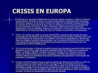 CRISIS EN EUROPA El fenómeno se expandió rápidamente por diversos países europeos, y algunos sufrieron graves efectos. Dinamarca entró en recesión (seis meses consecutivos de crecimiento económico negativo) en el primer trimestre de 2008. En el segundo trimestre de 2008, el conjunto de la economía de la euro zona se contrajo en un -0,2%,[27] encabezada por los retrocesos en Francia (-0,3%) y Alemania (-0,5%).[28] Otras economías importantes, como la española, evitaron la contracción (+0,1%) pero sólo crecieron muy débilmente en el mismo periodo,[29] [30] con fuertes incrementos en el desempleo. El día 7 de octubre de 2008, la reunión del ECOFIN, organismo del Consejo Europeo compuesto por los Ministros de Economía y Hacienda de los Estados miembros, así como por los Ministros de Presupuesto si se debaten cuestiones presupuestarias, decidió que todos los Estados miembros proporcionarán, por un periodo inicial de al menos un año, una protección garantizada a los depósitos personales para los particulares por una cantidad de al menos 50.000 euros. En la misma jornada, el Ejecutivo español anunció que elevaba la garantía mínima de los depósitos en bancos y cajas de ahorro españolas desde los 20.000 euros actuales por titular y entidad a 100.000. También anunció la creación de un fondo con cargo al Tesoro de 30.000 millones de euros, ampliables a 50.000, para adquirir activos de máxima calidad a las entidades financieras españolas para garantizar la financiación de empresas y ciudadanos. El Banco Central Europeo redujo su tasa de interés de referencia de 4,25% a 1,25% en octubre aunque es mayor que la de EE. UU.Según FMI, la economía de la UE se contraerá 4% este año, y 0,3% en el 2 010. Esto se debe a la tardía reacción de las autoridades debido a que Europa tenía problemas menos graves, el temor a la inflación y a un aumento de la deuda pública. Dado que Europa representa el 30% del comercio mundial, retrasará la recuperación de la economía mundial. 
