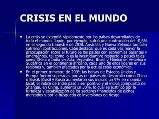 CRISIS EN EL MUNDO La crisis se extendió rápidamente por los países desarrollados de todo el mundo. Japón, por ejemplo, sufrió una contracción del -0,6% en el segundo trimestre de 2008. Australia y Nueva Zelanda también sufrieron contracciones. Cabe destacar que es cada vez mayor la preocupación sobre el futuro de los países con economías pujantes y emergentes, tal como lo es la incertidumbre respecto a países tales como China e India en Asia; Argentina, Brasil y México en América o Sudáfrica en el continente africano, cada uno de ellos líderes en sus regiones y, también afectados por la actual crisis económica. En el primer trimestre de 2009, las bolsas de Estados Unidos y Europa fueron superadas por las de países en desarrollo como China o Brasil. Brasil y Rusia aumentaron sus índices un 9% en moneda local; el índice de India pasó a ser positivo y el índice compuesto de Shangai, en China, aumentó un 30%, lo cual se justificó por la fortaleza y estabilización de los sectores financieros de dichos mercados y por la búsqueda de inversiones de riesgo. 