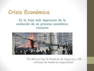 Crisis Económica
“En México hay 16 hombres de negocios y 100
millones de hombres negociables”
Es la fase más depresiva de la
evolución de un proceso económico
recesivo
 