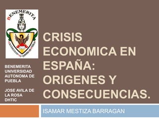 CRISIS
                ECONOMICA EN
BENEMERITA
UNIVERSIDAD
                ESPAÑA:
AUTONOMA DE
PUEBLA          ORIGENES Y
JOSE AVILA DE
LA ROSA
DHTIC
                CONSECUENCIAS.
                ISAMAR MESTIZA BARRAGAN
 
