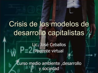 Lic. José Ceballos
Ponente virtual
Curso medio ambiente ,desarrollo
y sociedad
Crisis de los modelos de
desarrollo capitalistas
 