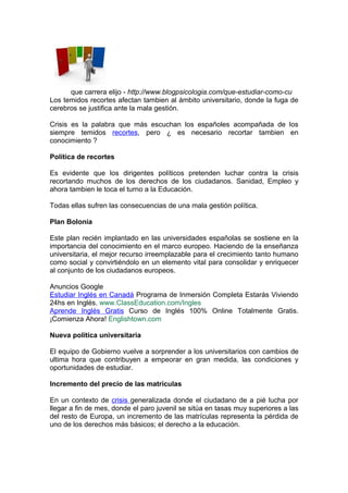 que carrera elijo - http://www.blogpsicologia.com/que-estudiar-como-cu
Los temidos recortes afectan tambien al ámbito universitario, donde la fuga de
cerebros se justifica ante la mala gestión.

Crisis es la palabra que más escuchan los españoles acompañada de los
siempre temidos recortes, pero ¿ es necesario recortar tambien en
conocimiento ?

Política de recortes

Es evidente que los dirigentes políticos pretenden luchar contra la crisis
recortando muchos de los derechos de los ciudadanos. Sanidad, Empleo y
ahora tambien le toca el turno a la Educación.

Todas ellas sufren las consecuencias de una mala gestión política.

Plan Bolonia

Este plan recién implantado en las universidades españolas se sostiene en la
importancia del conocimiento en el marco europeo. Haciendo de la enseñanza
universitaria, el mejor recurso irreemplazable para el crecimiento tanto humano
como social y convirtiéndolo en un elemento vital para consolidar y enriquecer
al conjunto de los ciudadanos europeos.

Anuncios Google
Estudiar Inglés en Canadá Programa de Inmersión Completa Estarás Viviendo
24hs en Inglés. www.ClassEducation.com/Ingles
Aprende Inglés Gratis Curso de Inglés 100% Online Totalmente Gratis.
¡Comienza Ahora! Englishtown.com

Nueva política universitaria

El equipo de Gobierno vuelve a sorprender a los universitarios con cambios de
ultima hora que contribuyen a empeorar en gran medida, las condiciones y
oportunidades de estudiar.

Incremento del precio de las matrículas

En un contexto de crisis generalizada donde el ciudadano de a pié lucha por
llegar a fin de mes, donde el paro juvenil se sitúa en tasas muy superiores a las
del resto de Europa, un incremento de las matrículas representa la pérdida de
uno de los derechos más básicos; el derecho a la educación.
 