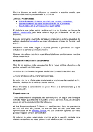 Muchos jóvenes se verán obligados a renunciar a estudiar aquello que
realmente les motiva por cuestiones económicas.

Artículos Relacionados
   • Mal de Parkinson: síntomas, asociaciones, causas y tratamiento
   • Subidas diferentes de tasas universitarias en las Autonomías
   • Manifestación en la Universidad Rey Juan Carlos

Es indudable que deben existir cambios en todos los ámbitos, tambien en la
política universitaria pero ésta reforma llega probablemente, en el peor
momento.

España, con mucho esfuerzo ha conseguido implantar un sistema educativo de
calidad, donde los licenciados son muy valorados en el resto de Europa y del
mundo.

Decisiones como ésta, niegan a muchos jóvenes la posibilidad de seguir
estudiando la carrera que más les motiva.

Una vez más, el que más tiene se verá beneficiado por un sistema que margina
al que menos tiene.

Reducción de titulaciones universitarias

Otro de los aspectos más preocupantes de la nueva política educativa es la
posible reducción de titulaciones.

Al final es el conocimiento el que se ve afectado por decisiones como ésta.

A menor oferta educativa, menor competitividad.

La reducción de la oferta universitaria tiende a acabar con la especialización.
Un valor creciente en la sociedad en que vivimos.

Poner fronteras al conocimiento es poner freno a la competitividad y a la
especialización.

Fuga de cerebros

Todas éstas medidas adoptadas para salir del paso, sin seguir una estrategia
definida, hacen que el talento de nuestros jóvenes se vayan fuera, al extranjero
donde se sienten infinitamente más valorados.

Al final, lo que consigue el Gobierno con medidas como éstas es que nuestro
recurso más vital, los jóvenes, se marchen fuera no solo para tener más
oportunidades en el mercado laboral sino que acabarán optando por otros
países europeos tambien para estudiar.

Si reducen la oferta universitaria, muchos verán la ocasión perfecta para
abrirse camino fuera sin tener que renunciar a la formación que desean.
 