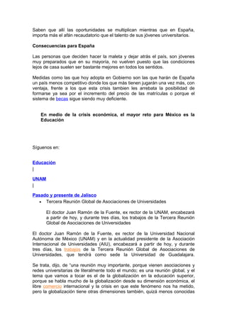 Saben que allí las oportunidades se multiplican mientras que en España,
importa más el afán recaudatorio que el talento de sus jóvenes universitarios.

Consecuencias para España

Las personas que deciden hacer la maleta y dejar atrás el país, son jóvenes
muy preparados que en su mayoría, no vuelven puesto que las condiciones
lejos de casa suelen ser bastante mejores en todos los sentidos.

Medidas como las que hoy adopta en Gobierno son las que harán de España
un país menos competitivo donde los que más tienen jugarán una vez más, con
ventaja, frente a los que esta crisis tambien les arrebata la posibilidad de
formarse ya sea por el incremento del precio de las matrículas o porque el
sistema de becas sigue siendo muy deficiente.


    En medio de la crisis económica, el mayor reto para México es la
    Educación




Síguenos en:


Educación
|

UNAM
|

Pasado y presente de Jalisco
   • Tercera Reunión Global de Asociaciones de Universidades

       El doctor Juan Ramón de la Fuente, ex rector de la UNAM, encabezará
       a partir de hoy, y durante tres días, los trabajos de la Tercera Reunión
       Global de Asociaciones de Universidades

El doctor Juan Ramón de la Fuente, ex rector de la Universidad Nacional
Autónoma de México (UNAM) y en la actualidad presidente de la Asociación
Internacional de Universidades (AIU), encabezará a partir de hoy, y durante
tres días, los trabajos de la Tercera Reunión Global de Asociaciones de
Universidades, que tendrá como sede la Universidad de Guadalajara.

Se trata, dijo, de “una reunión muy importante, porque vienen asociaciones y
redes universitarias de literalmente todo el mundo; es una reunión global, y el
tema que vamos a tocar es el de la globalización en la educación superior,
porque se habla mucho de la globalización desde su dimensión económica, el
libre comercio internacional y la crisis en que este fenómeno nos ha metido,
pero la globalización tiene otras dimensiones también, quizá menos conocidas
 