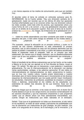 y con menos espacios en los medios de comunicación, pero que son también
muy                                                         importantes”.

Al abundar sobre el tema de entrada en entrevista exclusiva para EL
INFORMADOR, De la Fuente señala: “Hay una dimensión sanitaria de la
globalización, baste con recordar que en los últimos 40 años han aparecido
muchas enfermedades que no se conocían antes; hay una dimensión cultural:
las redes sociales, sobre todo entre los jóvenes, que representan ahora una
nueva forma de vivir y de convivir, y hay una globalización educativa, sobre
todo en el ámbito de la educación superior. Ése será el tema de la reunión:
analizar las posibilidades, los riesgos, las limitaciones de la globalización en el
ámbito               de             la             educación             superior”.

— Usted ha venido desarrollando una labor constante para abatir el rezago
educativo del país; si bien dicho rezago es señalado en los niveles básico y
medio,         ¿repercute          en        el       nivel        superior?

“Por supuesto, porque la educación es un proceso continuo, y quien no lo
conciba de esa manera simplemente no está entendiendo el proceso
educativo, que yo diría empieza en casa con los primeros elementos que los
padres le pueden ir trasmitiendo a los niños, y a partir del sistema escolarizado
desde el preescolar hasta el posgrado, todo es un proceso que está
eslabonado. De manera que el rezago mexicano, que es desafortunadamente
mayor que el que nos gustaría a todos, tiene forzosamente que contemplar a
todo       el       sistema       educativo         en         su      conjunto”.

Sobre el resultado de las últimas evaluaciones que se han hecho, en las cuales
a México le ha ido mal, por ejemplo en el Foro Mundial de Davos, ocupó el
lugar 116, señaló: “Es algo que no merecemos, y que podemos ir superando
gradualmente. Por eso la internacionalización de la educación nos plantea
varias oportunidades, ventajas, si las sabemos aprovechar. El reto radica en
internacionalizarse sin desnacionalizarse; es decir, preservemos lo nuestro,
que es muy rico: nuestra cultura, nuestra propia idiosincrasia y nuestra
diversidad, pero al mismo tiempo tenemos que ir incursionando en los diversos
esquemas de internacionalización que nos puede permitir mayor movilización
de estudiantes, intercambio de profesores, posibilidad de empezar a compartir
títulos y diplomas, reciprocidad en los créditos de los estudiantes con
estándares de calidad más elevados de los que tenemos. Ésas son las
ventajas                de                la              internacionalización”.

Sobre los riesgos que se correrían, si las cosas se hacen mal, el doctor De la
Fuente destaca el que se nos venga encima una excesiva comercialización de
los servicios educativos y que los mexicanos empecemos a usar programas
“patito” que se ofrecen ahora con fines estrictamente mercantilistas, aun
cuando vengan de instituciones que están radicadas en el extranjero.

Señaló: “Creo que en la globalización en todas sus dimensiones, el reto radica
en los equilibrios, en tratar de sacar ventaja y aprovechar las posibilidades que
nos da asociarnos con instituciones de gran prestigio, de gran tradición, que
estén a la vanguardia de la ciencia, de la tecnología y de la innovación, y al
 