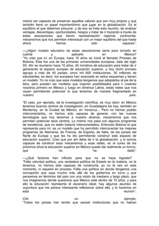 mismo ser capaces de preservar aquellos valores que son muy propios y que
también tiene un papel importantísimo que jugar en la globalización. Es el
equilibrio el que debemos procurar, y de eso se trata esta reunión, de analizar
ventajas, desventajas, oportunidades, riesgos y tratar de ir trazando a través de
estas asociaciones que tienen representación regional, continental,
mecanismos que nos permitan interactuar con un mejor equilibrio del que hasta
ahora                  hemos                    sido                   capaces”.

—¿Algún modelo educativo de estas asociaciones sería para tomarlo en
cuenta              y             aplicarlo           en              México?
“Yo creo que sí; en Europa, hace 10 años se inició el llamado Proceso de
Bolonia. Ésta fue una de las primeras universidades europeas, data del siglo
XII. Ahí se reunieron hace 10 años, 24 ministros de educación para tratar de ir
generando el espacio europeo de educación superior, y hoy dicho proceso
agrupa a más de 40 países, cinco mil 600 instituciones, 30 millones de
estudiantes; es decir, los europeos han avanzado en estos esquemas y tienen
un modelo. Yo no creo que esos modelos tengamos que adoptarlos al pie de la
letra, pero pueden ser modelos que inspiren posibilidades para ir creando
nosotros primero en México y luego en América Latina, estas redes que nos
vayan permitiendo potenciar lo que tenemos de manera fragmentada en
nuestro                                                                   país.

“El caso, por ejemplo, de la investigación científica, es muy claro: en México
tenemos buenos centros de investigación, en Guadalajara los hay, también en
Monterrey, en la Ciudad de México, en Veracruz... Pero no hemos podido
interconectarlos, no hemos sido capaces de generar, con las nuevas
tecnologías que hoy tenemos a nuestro alcance, mecanismos que nos
permitan potenciar esos centros. Lo mismo nos pasa con algunos programas
de excelencia, que no están todavía interconectados. Entonces Bolonia lo que
representa para mí, es un modelo que ha permitido interconectar los mejores
programas de Alemania, de Francia, de España, de Italia, de los países del
Norte de Europa y que les ha ido permitiendo construir este espacio de
educación superior. Creo que por ahí debe de ir la globalización, y si somos
capaces de construir esos mecanismos y esas redes, en el curso de los
próximos años la educación superior en México puede dar realmente un brinco,
que                     no                       ha                     dado”.

—¿Qué factores han influido para que no se haya logrado?
“Falta voluntad política, una verdadera política de Estado en la materia, no la
tenemos, no hemos sido capaces de construirla, yo no la veo en este
momento, ni siquiera en proceso. Falta una política en donde tengamos una
concepción que vaya mucho más allá de los gobiernos en turno y que
pensemos en términos del país con una visión de mediano y largo plazo, que
nos imaginemos dónde queremos que México esté dentro de 15 años, y para
ello la educación representa el escenario ideal; hay algunos asuntos de
coyuntura que me parece interesante reflexionar sobre ello, y lo haremos en
esta                                                                 reunión”.

Citó                          un                            ejemplo:
“Todos los países han tenido que sanear instituciones que no habían
 