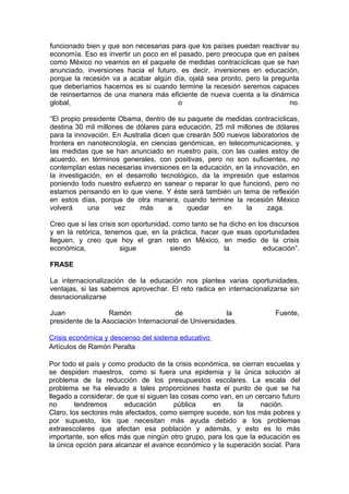 funcionado bien y que son necesarias para que los países puedan reactivar su
economía. Eso es invertir un poco en el pasado, pero preocupa que en países
como México no veamos en el paquete de medidas contracíclicas que se han
anunciado, inversiones hacia el futuro, es decir, inversiones en educación,
porque la recesión va a acabar algún día, ojalá sea pronto, pero la pregunta
que deberíamos hacernos es si cuando termine la recesión seremos capaces
de reinsertarnos de una manera más eficiente de nueva cuenta a la dinámica
global,                                 o                                no.

“El propio presidente Obama, dentro de su paquete de medidas contracíclicas,
destina 30 mil millones de dólares para educación, 25 mil millones de dólares
para la innovación. En Australia dicen que crearán 500 nuevos laboratorios de
frontera en nanotecnología, en ciencias genómicas, en telecomunicaciones, y
las medidas que se han anunciado en nuestro país, con las cuales estoy de
acuerdo, en términos generales, con positivas, pero no son suficientes, no
contemplan estas necesarias inversiones en la educación, en la innovación, en
la investigación, en el desarrollo tecnológico, da la impresión que estamos
poniendo todo nuestro esfuerzo en sanear o reparar lo que funcionó, pero no
estamos pensando en lo que viene. Y éste será también un tema de reflexión
en estos días, porque de otra manera, cuando termine la recesión México
volverá     una      vez    más       a    quedar      en    la    zaga.

Creo que si las crisis son oportunidad, como tanto se ha dicho en los discursos
y en la retórica, tenemos que, en la práctica, hacer que esas oportunidades
lleguen, y creo que hoy el gran reto en México, en medio de la crisis
económica,             sigue           siendo          la           educación”.

FRASE

La internacionalización de la educación nos plantea varias oportunidades,
ventajas, si las sabemos aprovechar. El reto radica en internacionalizarse sin
desnacionalizarse

Juan               Ramón                de              la             Fuente,
presidente de la Asociación Internacional de Universidades.

Crisis económica y descenso del sistema educativo
Artículos de Ramón Peralta

Por todo el país y como producto de la crisis económica, se cierran escuelas y
se despiden maestros, como si fuera una epidemia y la única solución al
problema de la reducción de los presupuestos escolares. La escala del
problema se ha elevado a tales proporciones hasta el punto de que se ha
llegado a considerar, de que si siguen las cosas como van, en un cercano futuro
no       tendremos      educación        pública    en      la    nación.
Claro, los sectores más afectados, como siempre sucede, son los más pobres y
por supuesto, los que necesitan más ayuda debido a los problemas
extraescolares que afectan esa población y además, y esto es lo más
importante, son ellos más que ningún otro grupo, para los que la educación es
la única opción para alcanzar el avance económico y la superación social. Para
 