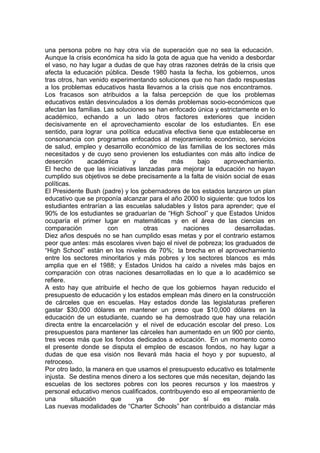 una persona pobre no hay otra vía de superación que no sea la educación.
Aunque la crisis económica ha sido la gota de agua que ha venido a desbordar
el vaso, no hay lugar a dudas de que hay otras razones detrás de la crisis que
afecta la educación pública. Desde 1980 hasta la fecha, los gobiernos, unos
tras otros, han venido experimentando soluciones que no han dado respuestas
a los problemas educativos hasta llevarnos a la crisis que nos encontramos.
Los fracasos son atribuidos a la falsa percepción de que los problemas
educativos están desvinculados a los demás problemas socio-económicos que
afectan las familias. Las soluciones se han enfocado única y estrictamente en lo
académico, echando a un lado otros factores exteriores que inciden
decisivamente en el aprovechamiento escolar de los estudiantes. En ese
sentido, para lograr una política educativa efectiva tiene que establecerse en
consonancia con programas enfocados al mejoramiento económico, servicios
de salud, empleo y desarrollo económico de las familias de los sectores más
necesitados y de cuyo seno provienen los estudiantes con más alto índice de
deserción        académica      y      de    más      bajo    aprovechamiento.
El hecho de que las iniciativas lanzadas para mejorar la educación no hayan
cumplido sus objetivos se debe precisamente a la falta de visión social de esas
políticas.
El Presidente Bush (padre) y los gobernadores de los estados lanzaron un plan
educativo que se proponía alcanzar para el año 2000 lo siguiente: que todos los
estudiantes entrarían a las escuelas saludables y listos para aprender; que el
90% de los estudiantes se graduarían de “High School” y que Estados Unidos
ocuparía el primer lugar en matemáticas y en el área de las ciencias en
comparación            con           otras       naciones          desarrolladas.
Diez años después no se han cumplido esas metas y por el contrario estamos
peor que antes: más escolares viven bajo el nivel de pobreza; los graduados de
“High School” están en los niveles de 70%; la brecha en el aprovechamiento
entre los sectores minoritarios y más pobres y los sectores blancos es más
amplia que en el 1988; y Estados Unidos ha caído a niveles más bajos en
comparación con otras naciones desarrolladas en lo que a lo académico se
refiere.
A esto hay que atribuirle el hecho de que los gobiernos hayan reducido el
presupuesto de educación y los estados emplean más dinero en la construcción
de cárceles que en escuelas. Hay estados donde las legislaturas prefieren
gastar $30,000 dólares en mantener un preso que $10,000 dólares en la
educación de un estudiante, cuando se ha demostrado que hay una relación
directa entre la encarcelación y el nivel de educación escolar del preso. Los
presupuestos para mantener las cárceles han aumentado en un 900 por ciento,
tres veces más que los fondos dedicados a educación. En un momento como
el presente donde se disputa el empleo de escasos fondos, no hay lugar a
dudas de que esa visión nos llevará más hacia el hoyo y por supuesto, al
retroceso.
Por otro lado, la manera en que usamos el presupuesto educativo es totalmente
injusta. Se destina menos dinero a los sectores que más necesitan, dejando las
escuelas de los sectores pobres con los peores recursos y los maestros y
personal educativo menos cualificados, contribuyendo eso al empeoramiento de
una        situación    que       ya      de   por      sí    es      mala.
Las nuevas modalidades de “Charter Schools” han contribuido a distanciar más
 