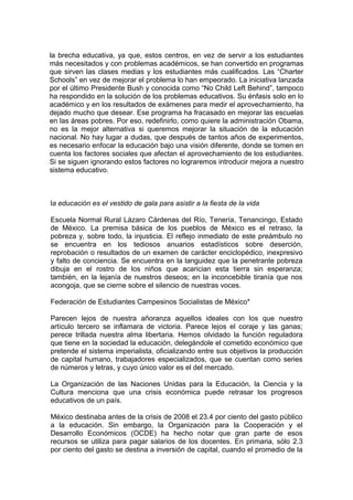 la brecha educativa, ya que, estos centros, en vez de servir a los estudiantes
más necesitados y con problemas académicos, se han convertido en programas
que sirven las clases medias y los estudiantes más cualificados. Las “Charter
Schools” en vez de mejorar el problema lo han empeorado. La iniciativa lanzada
por el último Presidente Bush y conocida como “No Child Left Behind”, tampoco
ha respondido en la solución de los problemas educativos. Su énfasis solo en lo
académico y en los resultados de exámenes para medir el aprovechamiento, ha
dejado mucho que desear. Ese programa ha fracasado en mejorar las escuelas
en las áreas pobres. Por eso, redefinirlo, como quiere la administración Obama,
no es la mejor alternativa si queremos mejorar la situación de la educación
nacional. No hay lugar a dudas, que después de tantos años de experimentos,
es necesario enfocar la educación bajo una visión diferente, donde se tomen en
cuenta los factores sociales que afectan el aprovechamiento de los estudiantes.
Si se siguen ignorando estos factores no lograremos introducir mejora a nuestro
sistema educativo.



la educación es el vestido de gala para asistir a la fiesta de la vida

Escuela Normal Rural Lázaro Cárdenas del Río, Tenería, Tenancingo, Estado
de México. La premisa básica de los pueblos de México es el retraso, la
pobreza y, sobre todo, la injusticia. El reflejo inmediato de este preámbulo no
se encuentra en los tediosos anuarios estadísticos sobre deserción,
reprobación o resultados de un examen de carácter enciclopédico, inexpresivo
y falto de conciencia. Se encuentra en la languidez que la penetrante pobreza
dibuja en el rostro de los niños que acarician esta tierra sin esperanza;
también, en la lejanía de nuestros deseos; en la inconcebible tiranía que nos
acongoja, que se cierne sobre el silencio de nuestras voces.

Federación de Estudiantes Campesinos Socialistas de México*

Parecen lejos de nuestra añoranza aquellos ideales con los que nuestro
artículo tercero se inflamara de victoria. Parece lejos el coraje y las ganas;
perece trillada nuestra alma libertaria. Hemos olvidado la función reguladora
que tiene en la sociedad la educación, delegándole el cometido económico que
pretende el sistema imperialista, oficializando entre sus objetivos la producción
de capital humano, trabajadores especializados, que se cuentan como series
de números y letras, y cuyo único valor es el del mercado.

La Organización de las Naciones Unidas para la Educación, la Ciencia y la
Cultura menciona que una crisis económica puede retrasar los progresos
educativos de un país.

México destinaba antes de la crisis de 2008 el 23.4 por ciento del gasto público
a la educación. Sin embargo, la Organización para la Cooperación y el
Desarrollo Económicos (OCDE) ha hecho notar que gran parte de esos
recursos se utiliza para pagar salarios de los docentes. En primaria, sólo 2.3
por ciento del gasto se destina a inversión de capital, cuando el promedio de la
 